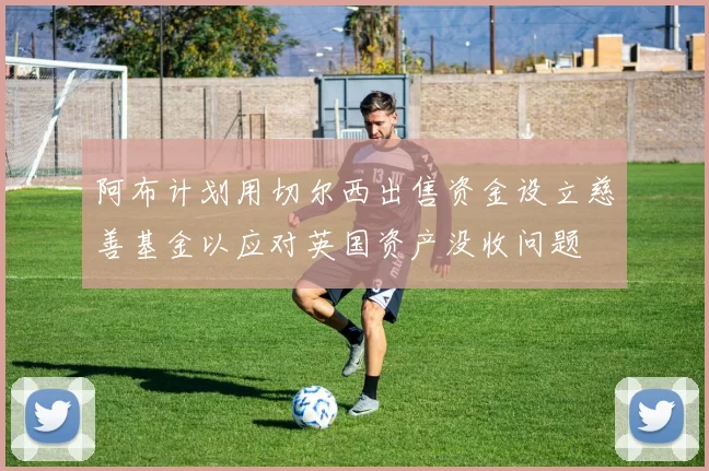 阿布计划用切尔西出售资金设立慈善基金以应对英国资产没收问题