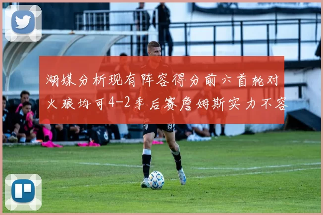 湖媒分析现有阵容得分前六首轮对火狼均可4-2季后赛詹姆斯实力不容小觑